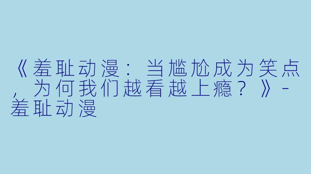 《羞耻动漫：当尴尬成为笑点，为何我们越看越上瘾？》-羞耻动漫