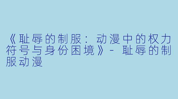 《耻辱的制服：动漫中的权力符号与身份困境》-耻辱的制服动漫