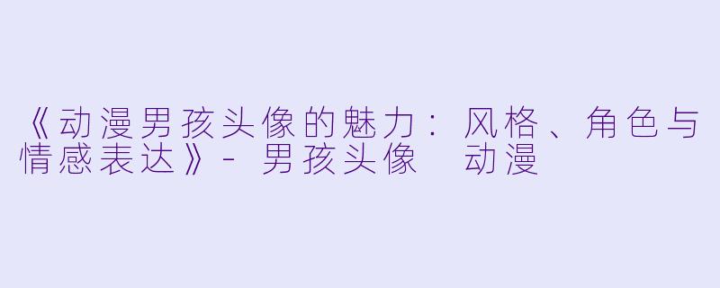《动漫男孩头像的魅力：风格、角色与情感表达》-男孩头像 动漫