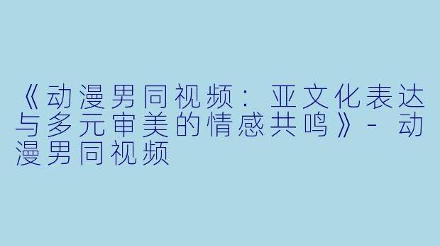 《动漫男同视频：亚文化表达与多元审美的情感共鸣》-动漫男同视频