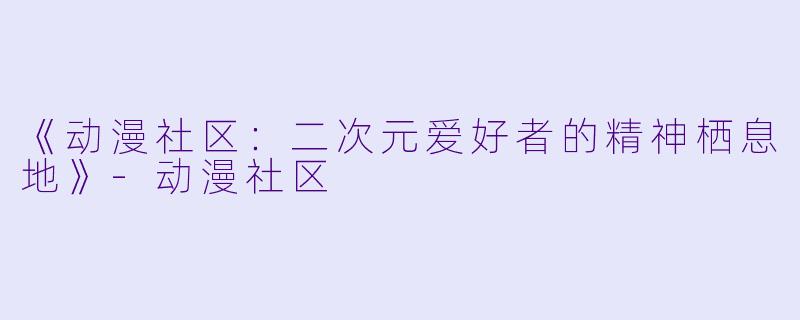 《动漫社区：二次元爱好者的精神栖息地》-动漫社区