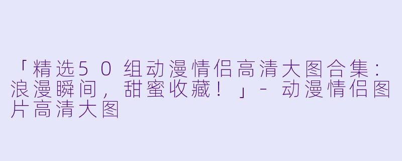 「精选50组动漫情侣高清大图合集：浪漫瞬间，甜蜜收藏！」-动漫情侣图片高清大图
