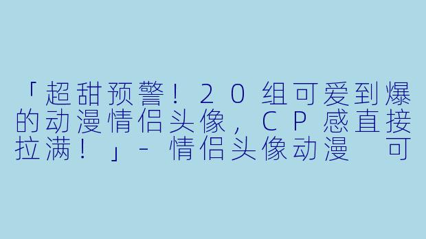 「超甜预警！20组可爱到爆的动漫情侣头像，CP感直接拉满！」-情侣头像动漫 可爱
