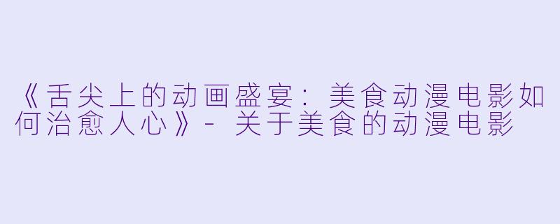 《舌尖上的动画盛宴：美食动漫电影如何治愈人心》-关于美食的动漫电影