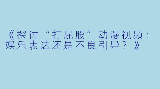 《探讨“打屁股”动漫视频：娱乐表达还是不良引导？》