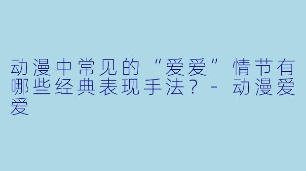 动漫中常见的“爱爱”情节有哪些经典表现手法？-动漫爱爱