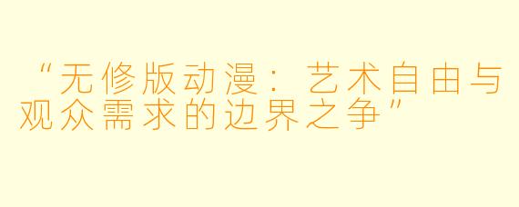 “无修版动漫：艺术自由与观众需求的边界之争”