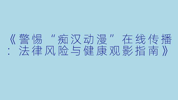 《警惕“痴汉动漫”在线传播：法律风险与健康观影指南》
