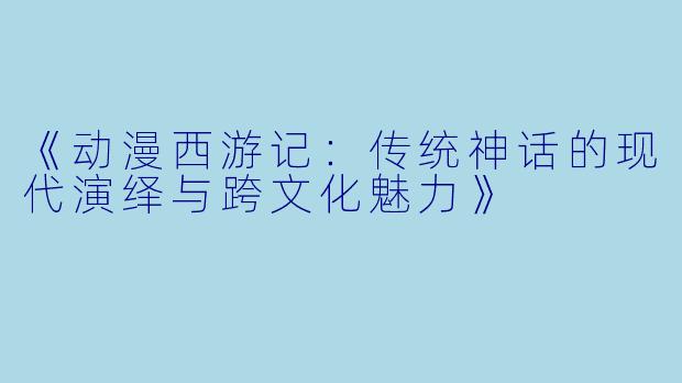 《动漫西游记：传统神话的现代演绎与跨文化魅力》