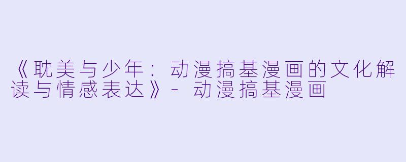 《耽美与少年：动漫搞基漫画的文化解读与情感表达》-动漫搞基漫画