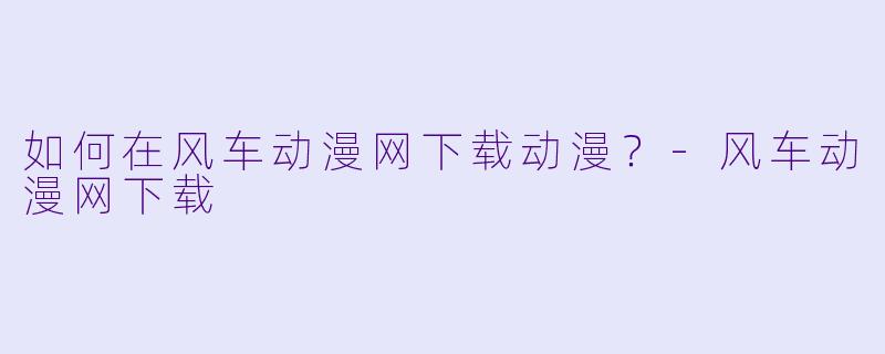 如何在风车动漫网下载动漫？-风车动漫网下载