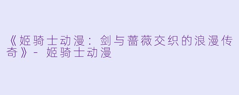 《姬骑士动漫：剑与蔷薇交织的浪漫传奇》-姬骑士动漫