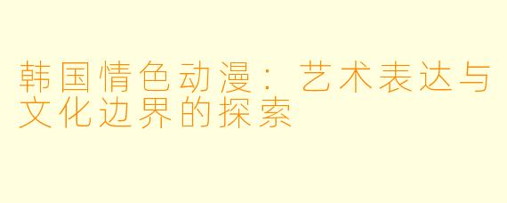 韩国情色动漫：艺术表达与文化边界的探索