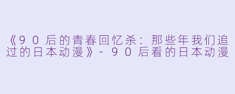 《90后的青春回忆杀：那些年我们追过的日本动漫》-90后看的日本动漫