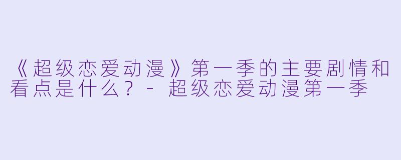 《超级恋爱动漫》第一季的主要剧情和看点是什么？-超级恋爱动漫第一季