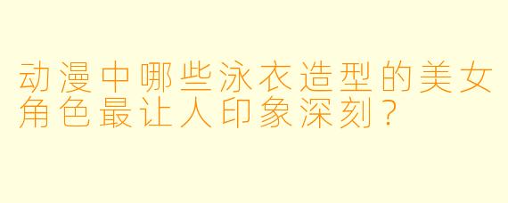 动漫中哪些泳衣造型的美女角色最让人印象深刻?