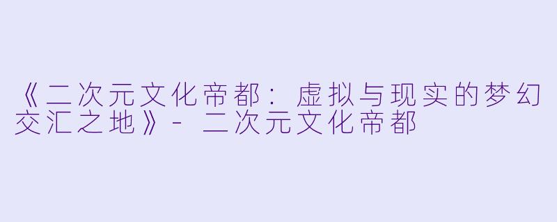 《二次元文化帝都：虚拟与现实的梦幻交汇之地》-二次元文化帝都