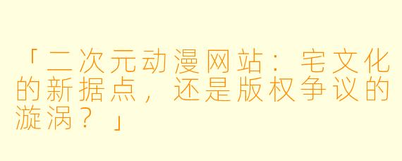 「二次元动漫网站：宅文化的新据点，还是版权争议的漩涡？」