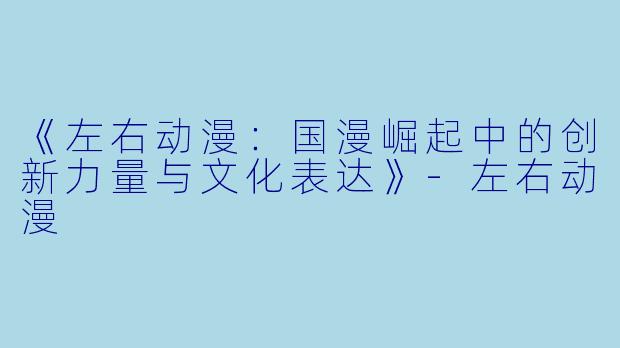 《左右动漫：国漫崛起中的创新力量与文化表达》-左右动漫