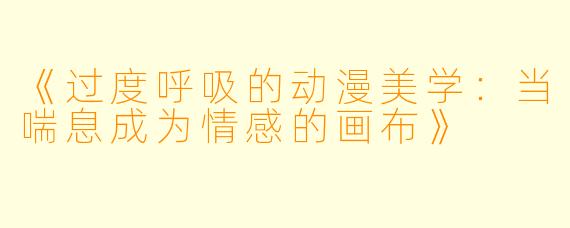《过度呼吸的动漫美学：当喘息成为情感的画布》
