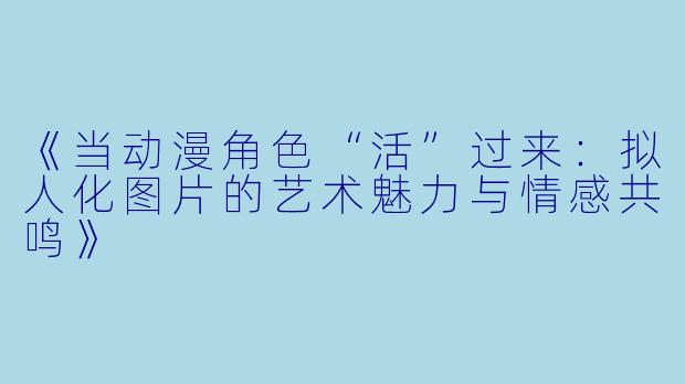 《当动漫角色“活”过来:拟人化图片的艺术魅力与情感共鸣》