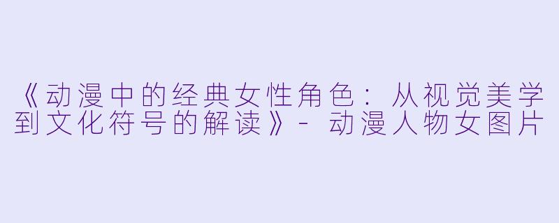 《动漫中的经典女性角色：从视觉美学到文化符号的解读》-动漫人物女图片
