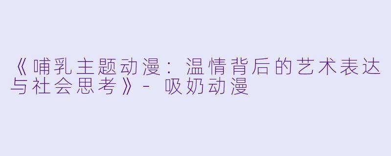 《哺乳主题动漫：温情背后的艺术表达与社会思考》-吸奶动漫