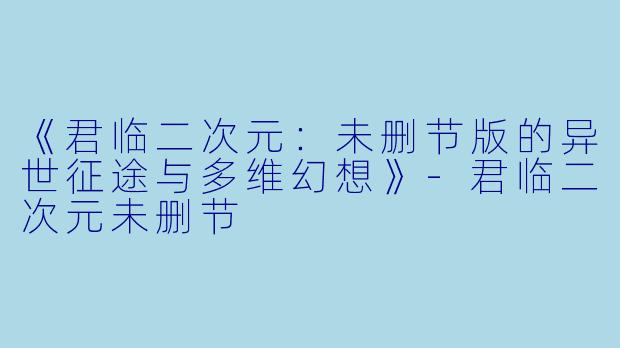 《君临二次元：未删节版的异世征途与多维幻想》-君临二次元未删节