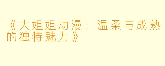 《大姐姐动漫：温柔与成熟的独特魅力》