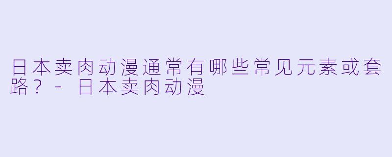 日本卖肉动漫通常有哪些常见元素或套路？-日本卖肉动漫