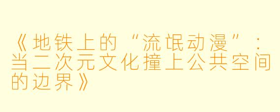 《地铁上的“流氓动漫”:当二次元文化撞上公共空间的边界》