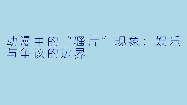 动漫中的“骚片”现象：娱乐与争议的边界