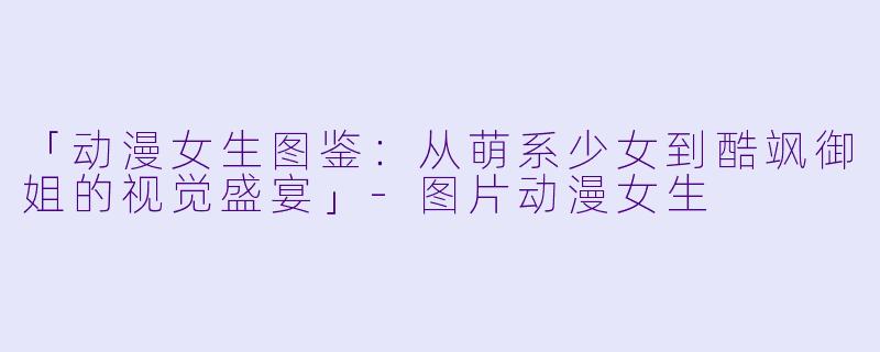 「动漫女生图鉴：从萌系少女到酷飒御姐的视觉盛宴」-图片动漫女生