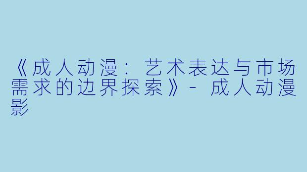 《成人动漫：艺术表达与市场需求的边界探索》-成人动漫影