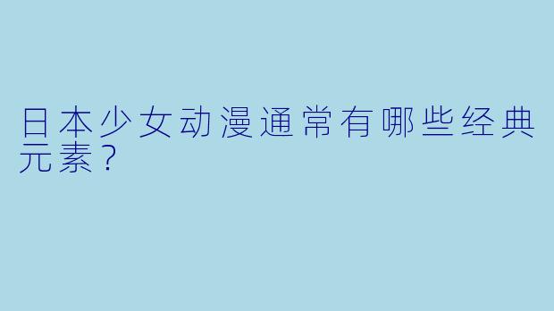 日本少女动漫通常有哪些经典元素？