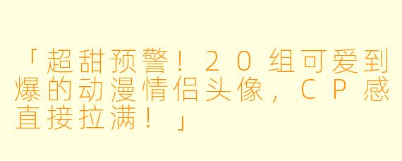 「超甜预警!20组可爱到爆的动漫情侣头像,CP感直接拉满!」