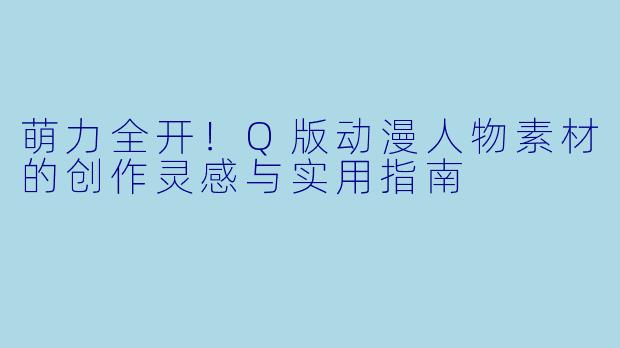 萌力全开！Q版动漫人物素材的创作灵感与实用指南