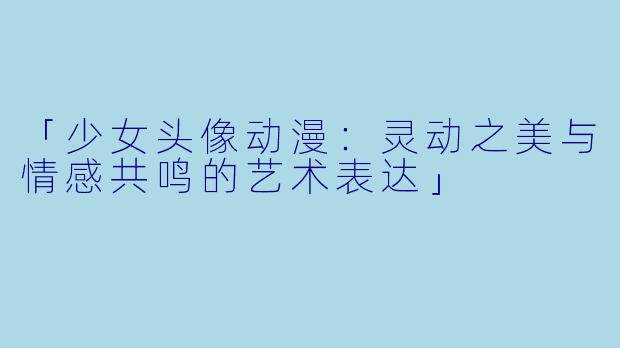 「少女头像动漫：灵动之美与情感共鸣的艺术表达」