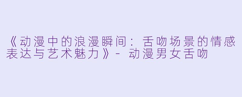 《动漫中的浪漫瞬间：舌吻场景的情感表达与艺术魅力》-动漫男女舌吻