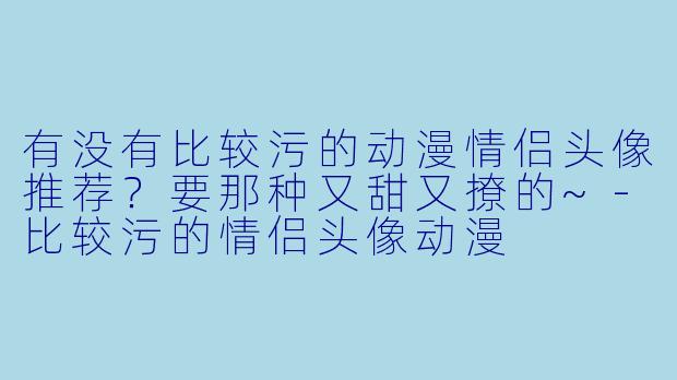 有没有比较污的动漫情侣头像推荐？要那种又甜又撩的~-比较污的情侣头像动漫