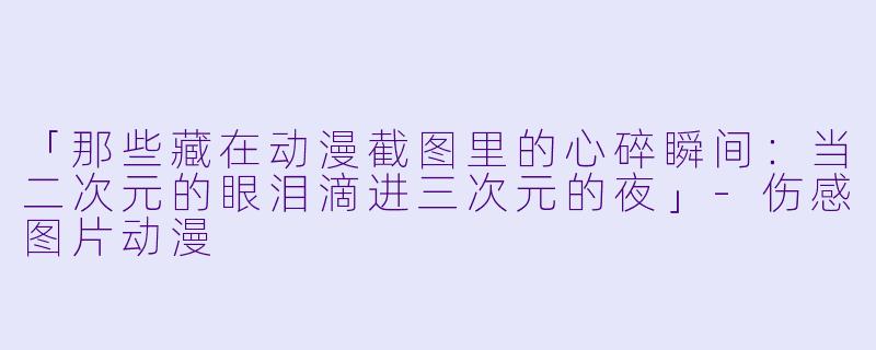 「那些藏在动漫截图里的心碎瞬间：当二次元的眼泪滴进三次元的夜」-伤感图片动漫
