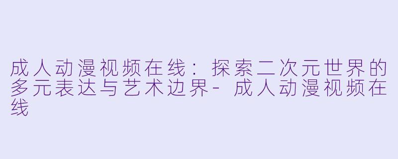 成人动漫视频在线：探索二次元世界的多元表达与艺术边界-成人动漫视频在线