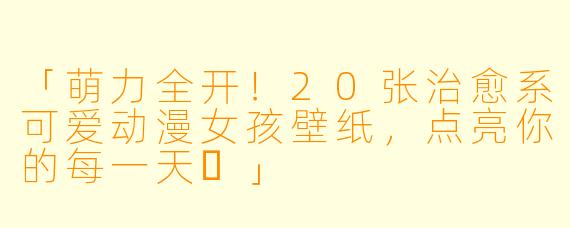 「萌力全开!20张治愈系可爱动漫女孩壁纸,点亮你的每一天✨」