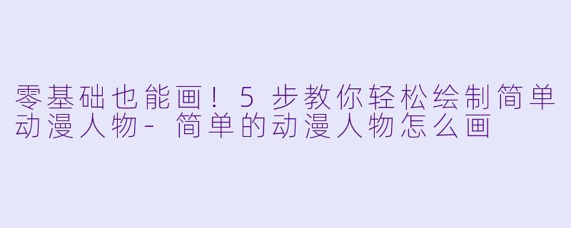 零基础也能画！5步教你轻松绘制简单动漫人物-简单的动漫人物怎么画