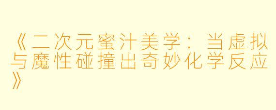 《二次元蜜汁美学：当虚拟与魔性碰撞出奇妙化学反应》