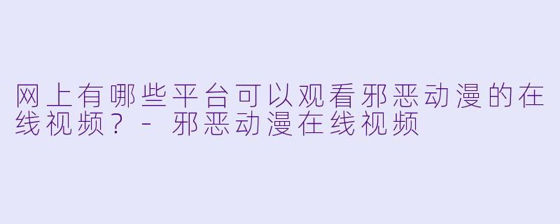 网上有哪些平台可以观看邪恶动漫的在线视频？-邪恶动漫在线视频