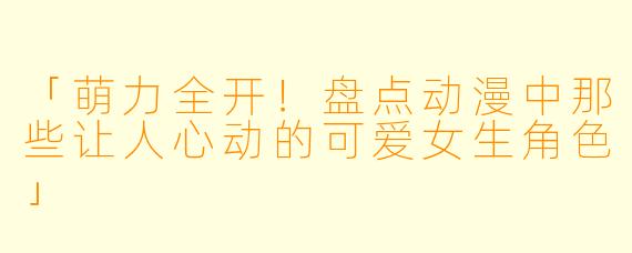 「萌力全开!盘点动漫中那些让人心动的可爱女生角色」