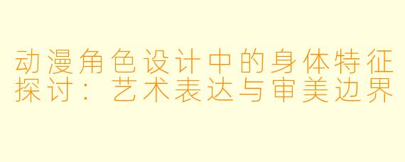 动漫角色设计中的身体特征探讨：艺术表达与审美边界