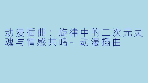动漫插曲：旋律中的二次元灵魂与情感共鸣-动漫插曲