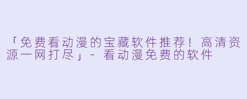 「免费看动漫的宝藏软件推荐!高清资源一网打尽」
